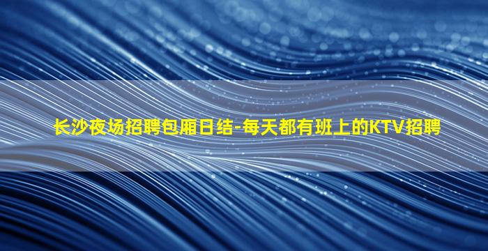 长沙夜场招聘包厢日结-每天都有班上的KTV招聘